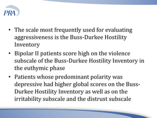 • The scale most frequently used for evaluating
aggressiveness is the Buss-Durkee Hostility
Inventory
• Bipolar II patients score high on the violence
subscale of the Buss-Durkee Hostility Inventory in
the euthymic phase
• Patients whose predominant polarity was
depressive had higher global scores on the Buss-
Durkee Hostility Inventory as well as on the
irritability subscale and the distrust subscale
 