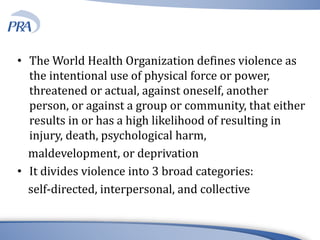 • The World Health Organization defines violence as
the intentional use of physical force or power,
threatened or actual, against oneself, another
person, or against a group or community, that either
results in or has a high likelihood of resulting in
injury, death, psychological harm,
maldevelopment, or deprivation
• It divides violence into 3 broad categories:
self-directed, interpersonal, and collective
 