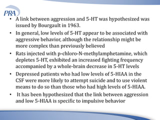 • A link between aggression and 5-HT was hypothesized was
issued by Bourgault in 1963.
• In general, low levels of 5-HT appear to be associated with
aggressive behavior, although the relationship might be
more complex than previously believed
• Rats injected with p-chloro-N-methylamphetamine, which
depletes 5-HT, exhibited an increased fighting frequency
accompanied by a whole-brain decrease in 5-HT levels
• Depressed patients who had low levels of 5-HIAA in the
CSF were more likely to attempt suicide and to use violent
means to do so than those who had high levels of 5-HIAA.
• It has been hypothesized that the link between aggression
and low 5-HIAA is specific to impulsive behavior
 