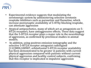 • Experimental evidence suggests that modulating the
serotonergic system by administering selective serotonin
reuptake inhibitors such as paroxetine and fluoxetine, which
increase postsynaptic availability of 5-HTby blocking reuptake,
can attenuate aggression
• Atypical antipsychotics, many of which act as antagonists on 5-
HT2A receptors, have antiaggressive effects. These data suggest
that the 5-HT2A receptor plays a major role in the neurobiology
of aggression, as confirmed by preclinical studies in animal
models.
• In addition, using positron emission tomography and the
selective 5-HT2A receptor antagonist radioligand
[11C]MDL100907, orbitofrontal 5-HT2A receptor availability
has been demonstrated to be greater in patients with current
physical aggression compared with patients without current
physical aggression and healthy control subjects, confirming
that this receptor is implicated in impulsive aggression
 
