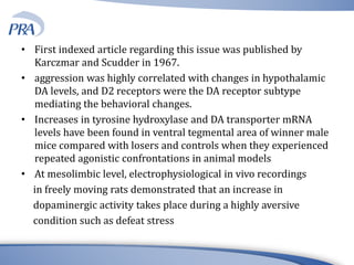 • First indexed article regarding this issue was published by
Karczmar and Scudder in 1967.
• aggression was highly correlated with changes in hypothalamic
DA levels, and D2 receptors were the DA receptor subtype
mediating the behavioral changes.
• Increases in tyrosine hydroxylase and DA transporter mRNA
levels have been found in ventral tegmental area of winner male
mice compared with losers and controls when they experienced
repeated agonistic confrontations in animal models
• At mesolimbic level, electrophysiological in vivo recordings
in freely moving rats demonstrated that an increase in
dopaminergic activity takes place during a highly aversive
condition such as defeat stress
 