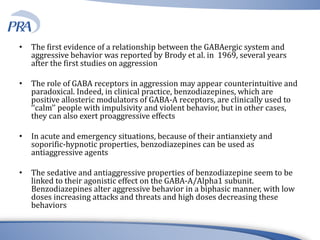 • The first evidence of a relationship between the GABAergic system and
aggressive behavior was reported by Brody et al. in 1969, several years
after the first studies on aggression
• The role of GABA receptors in aggression may appear counterintuitive and
paradoxical. Indeed, in clinical practice, benzodiazepines, which are
positive allosteric modulators of GABA-A receptors, are clinically used to
‘‘calm’’ people with impulsivity and violent behavior, but in other cases,
they can also exert proaggressive effects
• In acute and emergency situations, because of their antianxiety and
soporific-hypnotic properties, benzodiazepines can be used as
antiaggressive agents
• The sedative and antiaggressive properties of benzodiazepine seem to be
linked to their agonistic effect on the GABA-A/Alpha1 subunit.
Benzodiazepines alter aggressive behavior in a biphasic manner, with low
doses increasing attacks and threats and high doses decreasing these
behaviors
 