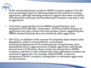 • Of the various glutamate receptors, NMDA receptors appear to be the
most promising targets for pharmacological intervention in treating
aggression, although emerging evidence suggests that other receptors,
including both ionotropic and metabotropic receptors, may play a role
in aggression.
• It has been reported that several NMDA channel blockers and
antagonists (PCP, MK-801, memantine, DCPPene) inhibit displays of
aggression, but only at doses that also produce ataxia, suggesting that
NMDA channel blockade does not selectively affect aggression
• GPI-5232, an inhibitor of the enzyme N-acetylated-alpha-linked acidic
dipeptidase, which is responsible for converting N-
acetylaspartylglutamate to N-acetylaspartate and glutamate, dose-
dependently lowers aggressiveness in highly aggressive, individually
housed mice.119 However, these results are not specific to NMDA
receptors, and there is also evidence that other glutamate receptors are
involved in aggression. For example, JNJ16259685, a selective
antagonist of mGlu1 receptors, extinguishes or attenuates aggression
at several doses
 
