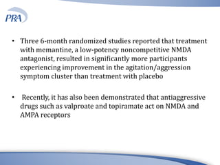 • Three 6-month randomized studies reported that treatment
with memantine, a low-potency noncompetitive NMDA
antagonist, resulted in significantly more participants
experiencing improvement in the agitation/aggression
symptom cluster than treatment with placebo
• Recently, it has also been demonstrated that antiaggressive
drugs such as valproate and topiramate act on NMDA and
AMPA receptors
 
