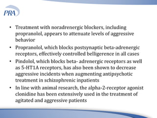• Treatment with noradrenergic blockers, including
propranolol, appears to attenuate levels of aggressive
behavior
• Propranolol, which blocks postsynaptic beta-adrenergic
receptors, effectively controlled belligerence in all cases
• Pindolol, which blocks beta- adrenergic receptors as well
as 5-HT1A receptors, has also been shown to decrease
aggressive incidents when augmenting antipsychotic
treatment in schizophrenic inpatients
• In line with animal research, the alpha-2-receptor agonist
clonidine has been extensively used in the treatment of
agitated and aggressive patients
 