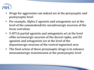 • Drugs for aggression can indeed act at the presynaptic and
postsynaptic level
• For example, Alpha-2 agonists and antagonists act at the
level of the somatodendritic noradrenergic neurons of the
locus coeruleus
• 5-HT1A partial agonists and antagonists act at the level
ofthe serotonergic neurons of the dorsal raphe, and D2
agonists and antagonists act at the level of the
dopaminergic neurons of the ventral tegmental area
• The final action of these presynaptic drugs is to enhance
monoaminergic transmission at the postsynaptic level
 