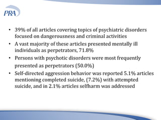 • 39% of all articles covering topics of psychiatric disorders
focused on dangerousness and criminal activities
• A vast majority of these articles presented mentally ill
individuals as perpetrators, 71.8%
• Persons with psychotic disorders were most frequently
presented as perpetrators (50.0%)
• Self-directed aggression behavior was reported 5.1% articles
mentioning completed suicide, (7.2%) with attempted
suicide, and in 2.1% articles selfharm was addressed
 