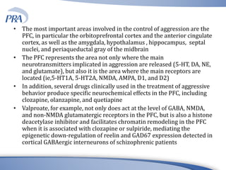 • The most important areas involved in the control of aggression are the
PFC, in particular the orbitoprefrontal cortex and the anterior cingulate
cortex, as well as the amygdala, hypothalamus , hippocampus, septal
nuclei, and periaqueductal gray of the midbrain
• The PFC represents the area not only where the main
neurotransmitters implicated in aggression are released (5-HT, DA, NE,
and glutamate), but also it is the area where the main receptors are
located (ie,5-HT1A, 5-HT2A, NMDA, AMPA, D1, and D2)
• In addition, several drugs clinically used in the treatment of aggressive
behavior produce specific neurochemical effects in the PFC, including
clozapine, olanzapine, and quetiapine
• Valproate, for example, not only does act at the level of GABA, NMDA,
and non-NMDA glutamatergic receptors in the PFC, but is also a histone
deacetylase inhibitor and facilitates chromatin remodeling in the PFC
when it is associated with clozapine or sulpiride, mediating the
epigenetic down-regulation of reelin and GAD67 expression detected in
cortical GABAergic interneurons of schizophrenic patients
 