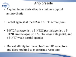 Aripiprazole
• A quinolinone derivative, is a unique atypical
antipsychotic
• Partial agonist at the D2 and 5-HT1A receptors
• 5-HT2A antagonist, a 5-HT2C partial agonist, a 5-
HT2B inverse agonist, a 5-HT6 weak antagonist, and
a 5-HT7 weak partial agonist
• Modest affinity for the alpha-1 and H1 receptors
and does not bind to muscarinic receptors
 