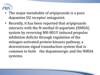 • The major metabolite of aripiprazole is a pure
dopamine D2 receptor antagonist.
• Recently, it has been reported that aripiprazole
interacts with the N-methyl-D-aspartate (NMDA)
system by reversing MK-801Y induced prepulse
inhibition deficits through regulation of the
mitogen-activated protein kinases pathway, a
downstream signal transduction system that is
common to both the dopaminergic and the NMDA
systems.
 