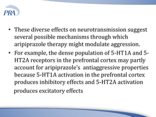 • These diverse effects on neurotransmission suggest
several possible mechanisms through which
aripiprazole therapy might modulate aggression.
• For example, the dense population of 5-HT1A and 5-
HT2A receptors in the prefrontal cortex may partly
account for aripiprazole’s antiaggressive properties
because 5-HT1A activation in the prefrontal cortex
produces inhibitory effects and 5-HT2A activation
produces excitatory effects
 