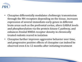 • Clozapine differentially modulates cholinergic transmission
through the M4 receptors depending on the tissue, increases
expression of several immediate-early genes in different
brain areas such as the prefrontal cortex, alters GABAA levels
and phosphorylation via the protein kinase C pathway, and
enhances frontal NMDA receptor density in chronically
treated rodents reared in isolation
• Clozapine further improves aggressive behavior over time,
and progressive positive effects of clozapine can indeed be
observed even 6 to 12 months after initiating treatment
 