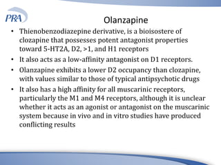 Olanzapine
• Thienobenzodiazepine derivative, is a bioisostere of
clozapine that possesses potent antagonist properties
toward 5-HT2A, D2, >1, and H1 receptors
• It also acts as a low-affinity antagonist on D1 receptors.
• Olanzapine exhibits a lower D2 occupancy than clozapine,
with values similar to those of typical antipsychotic drugs
• It also has a high affinity for all muscarinic receptors,
particularly the M1 and M4 receptors, although it is unclear
whether it acts as an agonist or antagonist on the muscarinic
system because in vivo and in vitro studies have produced
conflicting results
 