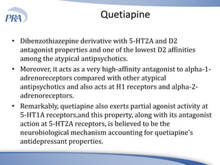 Quetiapine
• Dibenzothiazepine derivative with 5-HT2A and D2
antagonist properties and one of the lowest D2 affinities
among the atypical antipsychotics.
• Moreover, it acts as a very high-affinity antagonist to alpha-1-
adrenoreceptors compared with other atypical
antipsychotics and also acts at H1 receptors and alpha-2-
adrenoreceptors.
• Remarkably, quetiapine also exerts partial agonist activity at
5-HT1A receptors,and this property, along with its antagonist
action at 5-HT2A receptors, is believed to be the
neurobiological mechanism accounting for quetiapine’s
antidepressant properties.
 