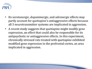 • Its serotonergic, dopaminergic, and adrenergic effects may
partly account for quetiapine’s antiaggressive effects because
all 3 neurotransmitter systems are implicated in aggression.
• A recent study suggests that quetiapine might modify gene
expression, an effect that could also be responsible for its
antipsychotic or antiaggressive effects. In this experiment,
chronically stressed rats treated with quetiapine exhibited
modified gene expression in the prefrontal cortex, an area
implicated in aggression.
 