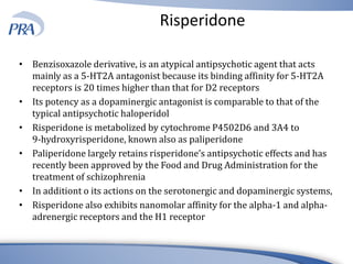 Risperidone
• Benzisoxazole derivative, is an atypical antipsychotic agent that acts
mainly as a 5-HT2A antagonist because its binding affinity for 5-HT2A
receptors is 20 times higher than that for D2 receptors
• Its potency as a dopaminergic antagonist is comparable to that of the
typical antipsychotic haloperidol
• Risperidone is metabolized by cytochrome P4502D6 and 3A4 to
9-hydroxyrisperidone, known also as paliperidone
• Paliperidone largely retains risperidone’s antipsychotic effects and has
recently been approved by the Food and Drug Administration for the
treatment of schizophrenia
• In additiont o its actions on the serotonergic and dopaminergic systems,
• Risperidone also exhibits nanomolar affinity for the alpha-1 and alpha-
adrenergic receptors and the H1 receptor
 