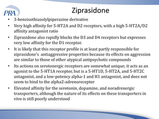 Ziprasidone
• 3-benzisothiazolylpiperazine derivative
• Very high affinity for 5-HT2A and D2 receptors, with a high 5-HT2A/D2
affinity antagonist ratio
• Ziprasidone also rapidly blocks the D3 and D4 receptors but expresses
very low affinity for the D1 receptor.
• It is likely that this receptor profile is at least partly responsible for
ziprasidone’s antiaggressive properties because its effects on aggression
are similar to those of other atypical antipsychotic compounds
• Its actions on serotonergic receptors are somewhat unique; it acts as an
agonist to the 5-HT1A receptor, but is a 5-HT1D, 5-HT2A, and 5-HT2C
antagonist, and a low-potency alpha-1 and H1 antagonist, and does not
seem to bind to the alpha2-adrenoreceptor
• Elevated affinity for the serotonin, dopamine, and noradrenergic
transporters, although the nature of its effects on these transporters in
vivo is still poorly understood
 