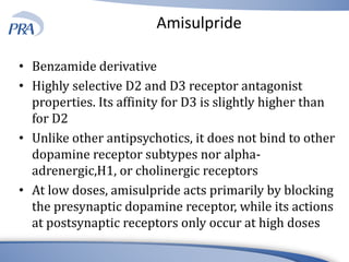 Amisulpride
• Benzamide derivative
• Highly selective D2 and D3 receptor antagonist
properties. Its affinity for D3 is slightly higher than
for D2
• Unlike other antipsychotics, it does not bind to other
dopamine receptor subtypes nor alpha-
adrenergic,H1, or cholinergic receptors
• At low doses, amisulpride acts primarily by blocking
the presynaptic dopamine receptor, while its actions
at postsynaptic receptors only occur at high doses
 