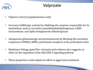 Valproate
• Valproic acid (2-propylpentanoic acid)
• Increases GABAergic activity by inhibiting the enzymes responsible for its
metabolism, such as succinate semialdehydedehydrogenase, GABA
transaminase, and alpha-ketoglutarate dehydrogenase
• Antagonizes glutamatergic neurotransmission by blocking the excitatory
responses of NMDA, AMPA, and kainate receptors at the prefrontal cortex
• Modulates Voltage-gated Na+ channels,and evidence also suggests an
effect on the regulation of the Akt/GSK-3 signaling pathway
• These properties could explain its effect in aggression treatment
 
