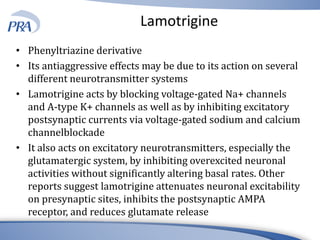 Lamotrigine
• Phenyltriazine derivative
• Its antiaggressive effects may be due to its action on several
different neurotransmitter systems
• Lamotrigine acts by blocking voltage-gated Na+ channels
and A-type K+ channels as well as by inhibiting excitatory
postsynaptic currents via voltage-gated sodium and calcium
channelblockade
• It also acts on excitatory neurotransmitters, especially the
glutamatergic system, by inhibiting overexcited neuronal
activities without significantly altering basal rates. Other
reports suggest lamotrigine attenuates neuronal excitability
on presynaptic sites, inhibits the postsynaptic AMPA
receptor, and reduces glutamate release
 