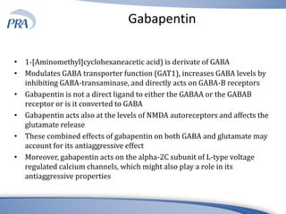 Gabapentin
• 1-[Aminomethyl]cyclohexaneacetic acid) is derivate of GABA
• Modulates GABA transporter function (GAT1), increases GABA levels by
inhibiting GABA-transaminase, and directly acts on GABA-B receptors
• Gabapentin is not a direct ligand to either the GABAA or the GABAB
receptor or is it converted to GABA
• Gabapentin acts also at the levels of NMDA autoreceptors and affects the
glutamate release
• These combined effects of gabapentin on both GABA and glutamate may
account for its antiaggressive effect
• Moreover, gabapentin acts on the alpha-2C subunit of L-type voltage
regulated calcium channels, which might also play a role in its
antiaggressive properties
 