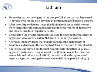 Lithium
• Monovalent cation belonging to the group of alkali metals, has been used
in psychiatry for more than 60 years in the treatment of bipolar disorders
• It has been largely demonstrated that lithium reduces suicidality even
more than antidepressants and decreases the recurrences of depressive
and manic episodes in bipolar patients.
• Remarkably, the first translational studies in the psychopharmacology of
aggression were carried out by M. Sheard in the early seventies.
• After publishing evidence that lithium enhances the metabolism of
serotonin and prolongs the latency to defensive reactions to foot shock in
• A rat model, he carried out the first clinical single blind trial in 12 male
aggressive prisoners. Using an on-off trial (lithium weeks 1-4, placebo
weeks 4-8, and lithium weeks 8Y12), he noticed that the episodes of
anger disappeared during the treatment with lithium (0.6-1.2 mEq/L).
 