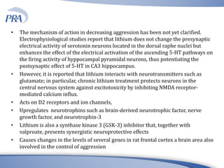 • The mechanism of action in decreasing aggression has been not yet clarified.
Electrophysiological studies report that lithium does not change the presynaptic
electrical activity of serotonin neurons located in the dorsal raphe nuclei but
enhances the effect of the electrical activation of the ascending 5-HT pathways on
the firing activity of hyppocampal pyramidal neurons, thus potentiating the
postsynaptic effect of 5-HT in CA3 hippocampus.
• However, it is reported that lithium interacts with neurotransmitters such as
glutamate; in particular, chronic lithium treatment protects neurons in the
central nervous system against excitotoxicity by inhibiting NMDA receptor-
mediated calcium influx.
• Acts on D2 receptors and ion channels,
• Upregulates neurotrophins such as brain-derived neurotrophic factor, nerve
growth factor, and neurotrophin-3
• Lithium is also a synthase kinase 3 (GSK-3) inhibitor that, together with
valproate, presents synergistic neuroprotective effects
• Causes changes in the levels of several genes in rat frontal cortex a brain area also
involved in the control of aggression
 