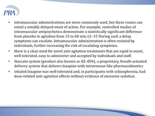 • intramuscular administrations are more commonly used, but these routes can
entail a notably delayed onset of action. For example, controlled studies of
intramuscular antipsychotics demonstrate a statistically significant difference
from placebo in agitation from 15 to 60 min.12–15 During such a delay,
symptoms can escalate. Intramuscular administration is often resisted by
individuals, further increasing the risk of escalating symptoms.
• there is a clear need for novel anti-agitation treatments that are rapid in onset,
well tolerated, easy to administer and accepted by individuals and staff.
• Staccato system (product also known as AZ–004), a proprietary, breath-actuated
delivery system that delivers loxapine with intravenous-like pharmacokinetics
• inhaled loxapine was well tolerated and, in participants with schizophrenia, had
dose-related anti-agitation effects without evidence of excessive sedation.
 