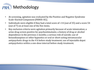 Methodology
• At screening, agitation was evaluated by the Positive and Negative Syndrome
Scale–Excited Component (PANSS–EC).
• Individuals were eligible if they had a total score of >14 (out of 35) and a score 54
(out of 7) on at least one of the five items.
• Key exclusion criteria were agitation primarily because of acute intoxication; a
urine drug screen positive for psychostimulants; a history of drug or alcohol
dependence in the previous 2 months; a serious risk of suicide; use of
benzodiazepines or other hypnotics or oral or short-acting intramuscular
antipsychotic drugs in the 4 h before study treatment; use of injectable depot
antipsychotics within a one-dose interval before study treatment;
 