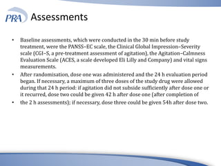 Assessments
• Baseline assessments, which were conducted in the 30 min before study
treatment, were the PANSS–EC scale, the Clinical Global Impression–Severity
scale (CGI–S, a pre-treatment assessment of agitation), the Agitation–Calmness
Evaluation Scale (ACES, a scale developed Eli Lilly and Company) and vital signs
measurements.
• After randomisation, dose one was administered and the 24 h evaluation period
began. If necessary, a maximum of three doses of the study drug were allowed
during that 24 h period: if agitation did not subside sufficiently after dose one or
it recurred, dose two could be given 42 h after dose one (after completion of
• the 2 h assessments); if necessary, dose three could be given 54h after dose two.
 
