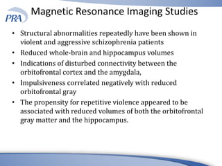 Magnetic Resonance Imaging Studies
• Structural abnormalities repeatedly have been shown in
violent and aggressive schizophrenia patients
• Reduced whole-brain and hippocampus volumes
• Indications of disturbed connectivity between the
orbitofrontal cortex and the amygdala,
• Impulsiveness correlated negatively with reduced
orbitofrontal gray
• The propensity for repetitive violence appeared to be
associated with reduced volumes of both the orbitofrontal
gray matter and the hippocampus.
 