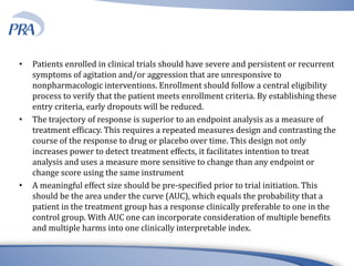 • Patients enrolled in clinical trials should have severe and persistent or recurrent
symptoms of agitation and/or aggression that are unresponsive to
nonpharmacologic interventions. Enrollment should follow a central eligibility
process to verify that the patient meets enrollment criteria. By establishing these
entry criteria, early dropouts will be reduced.
• The trajectory of response is superior to an endpoint analysis as a measure of
treatment efficacy. This requires a repeated measures design and contrasting the
course of the response to drug or placebo over time. This design not only
increases power to detect treatment effects, it facilitates intention to treat
analysis and uses a measure more sensitive to change than any endpoint or
change score using the same instrument
• A meaningful effect size should be pre-specified prior to trial initiation. This
should be the area under the curve (AUC), which equals the probability that a
patient in the treatment group has a response clinically preferable to one in the
control group. With AUC one can incorporate consideration of multiple benefits
and multiple harms into one clinically interpretable index.
 