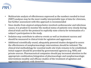• Multivariate analysis of effectiveness expressed as the numbers needed to treat
(NNT) analyses may be the most readily interpretable type of data for clinicians,
but further assessment with this approach is recommended
• Since deaths from atypical antipsychotics involved cardiovascular and infectious
causes, it is prudent to monitor the medical status of patients very closely during
clinical trials and for the protocol to explicitly state criteria for termination of a
subject’s participation in the study.
• Sedation may contribute to adverse events as well as treatment success and
should be measured in clinical trials for agitation and aggression.
• Additional scientifically sound, adequately powered studies designed to assess
the effectiveness of nonpharmacologic interventions should be initiated. The
clinical trial methodology for essential multi-site trials remains to be established.
Initial support should be provided by governmental agencies (e.g. NIH) and
private sources. Pharmaceutical companies should pay increased attention to the
appropriate combination/integration of pharmacologic and nonpharmacologic
interventions insafety and efficacy studies of the treatment of agitation and
aggression in patients with dementia.
 