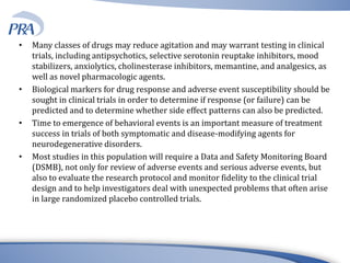 • Many classes of drugs may reduce agitation and may warrant testing in clinical
trials, including antipsychotics, selective serotonin reuptake inhibitors, mood
stabilizers, anxiolytics, cholinesterase inhibitors, memantine, and analgesics, as
well as novel pharmacologic agents.
• Biological markers for drug response and adverse event susceptibility should be
sought in clinical trials in order to determine if response (or failure) can be
predicted and to determine whether side effect patterns can also be predicted.
• Time to emergence of behavioral events is an important measure of treatment
success in trials of both symptomatic and disease-modifying agents for
neurodegenerative disorders.
• Most studies in this population will require a Data and Safety Monitoring Board
(DSMB), not only for review of adverse events and serious adverse events, but
also to evaluate the research protocol and monitor fidelity to the clinical trial
design and to help investigators deal with unexpected problems that often arise
in large randomized placebo controlled trials.
 