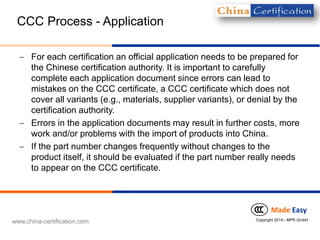 www.china-certification.com 
MadeEasy 
Copyright 2014 -MPR GmbH 
CCC Process-Application 
For each certification an official application needs to be prepared for the Chinese certification authority. It is important to carefully complete each application document sinceerrors can lead to mistakes on the CCC certificate, a CCC certificate which does not cover all variants (e.g., materials, supplier variants), or denial by the certification authority. 
Errors in the application documents may result in further costs, more work and/or problems with the import of products into China. 
If the part number changes frequently without changes to the product itself, it should be evaluated if the part number really needs to appear on the CCC certificate.  