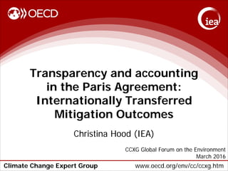Climate Change Expert Group www.oecd.org/env/cc/ccxg.htm
Transparency and accounting
in the Paris Agreement:
Internationally Transferred
Mitigation Outcomes
Christina Hood (IEA)
CCXG Global Forum on the Environment
March 2016
 