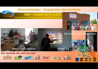 Gestion et EvaluationGestion et Evaluation FormationsFormations
Sécurisation des trésoreriesSécurisation des trésoreries
MAIRIE
Communesrurales de
DEMBELLA
BENKADI
BLENDIO
TELLA
(Mali)
Communesrurales de
DEMBELLA
BENKADI
BLENDIO
TELLA
(Mali)
2009 : Création du C.I.A.G.E.2009 : Création du C.I.A.G.E.
Centre Intercommunal d’Appui à la Gestion et à l’EvaluationCentre Intercommunal d’Appui à la Gestion et à l’Evaluation
DécentralisationDécentralisation -- Coopération décentraliséeCoopération décentralisée
Pour l’ensemble des volets du projet :Pour l’ensemble des volets du projet :
 