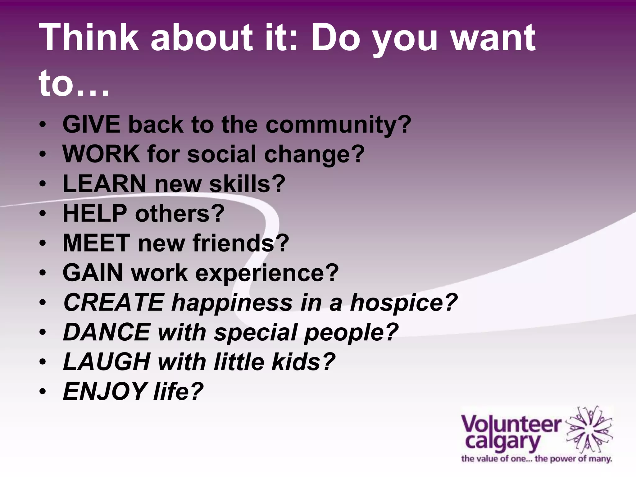 Think about it: Do you want
to…
•   GIVE back to the community?
•   WORK for social change?
•   LEARN new skills?
•   HELP others?
•   MEET new friends?
•   GAIN work experience?
•   CREATE happiness in a hospice?
•   DANCE with special people?
•   LAUGH with little kids?
•   ENJOY life?
 