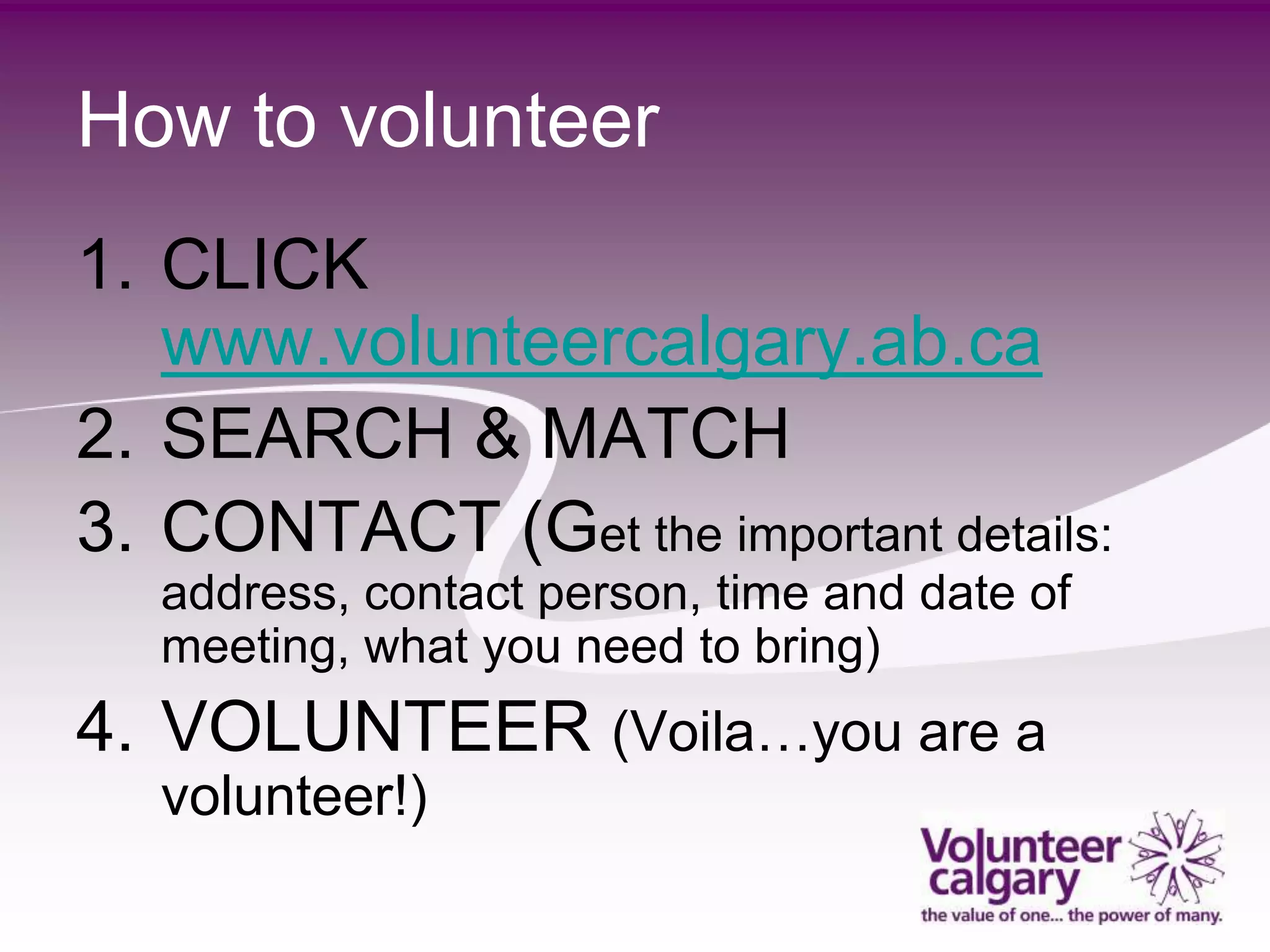 How to volunteer
1. CLICK
   www.volunteercalgary.ab.ca
2. SEARCH & MATCH
3. CONTACT (Get the important details:
   address, contact person, time and date of
   meeting, what you need to bring)
4. VOLUNTEER (Voila…you are a
   volunteer!)
 