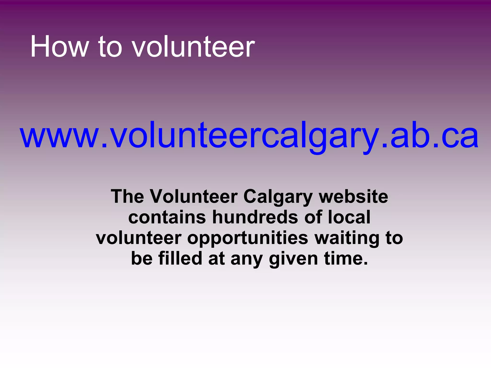 How to volunteer


www.volunteercalgary.ab.ca
     The Volunteer Calgary website
       contains hundreds of local
    volunteer opportunities waiting to
        be filled at any given time.
 