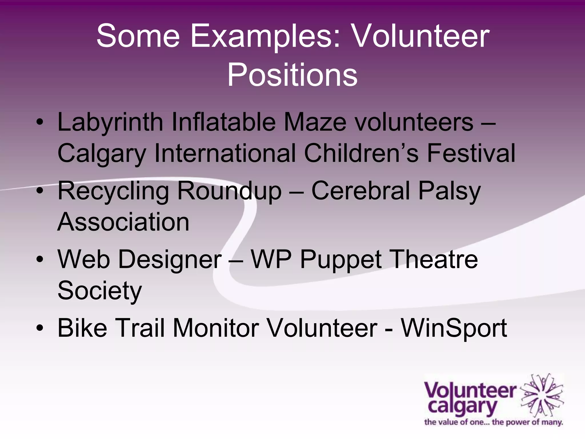 Some Examples: Volunteer
            Positions
• Labyrinth Inflatable Maze volunteers –
  Calgary International Children’s Festival
• Recycling Roundup – Cerebral Palsy
  Association
• Web Designer – WP Puppet Theatre
  Society
• Bike Trail Monitor Volunteer - WinSport
 