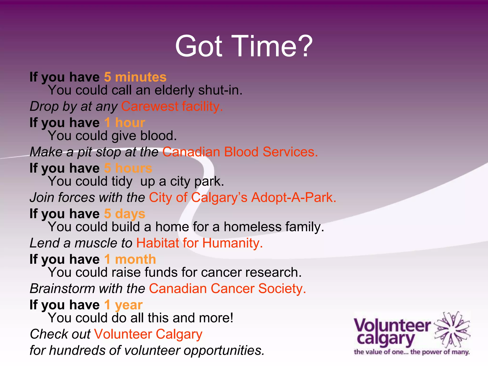 Got Time?
If you have 5 minutes
    You could call an elderly shut-in.
Drop by at any Carewest facility.
If you have 1 hour
    You could give blood.
Make a pit stop at the Canadian Blood Services.
If you have 5 hours
    You could tidy up a city park.
Join forces with the City of Calgary’s Adopt-A-Park.
If you have 5 days
    You could build a home for a homeless family.
Lend a muscle to Habitat for Humanity.
If you have 1 month
    You could raise funds for cancer research.
Brainstorm with the Canadian Cancer Society.
If you have 1 year
    You could do all this and more!
Check out Volunteer Calgary
for hundreds of volunteer opportunities.
 