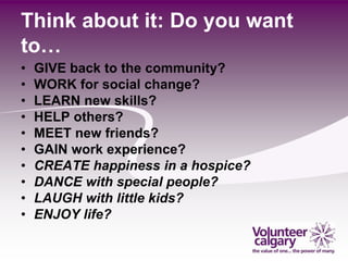 Think about it: Do you want
to…
•   GIVE back to the community?
•   WORK for social change?
•   LEARN new skills?
•   HELP others?
•   MEET new friends?
•   GAIN work experience?
•   CREATE happiness in a hospice?
•   DANCE with special people?
•   LAUGH with little kids?
•   ENJOY life?
 
