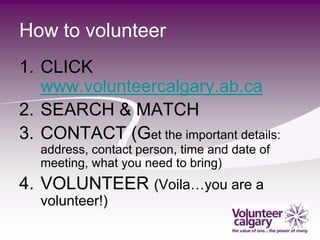 How to volunteer
1. CLICK
   www.volunteercalgary.ab.ca
2. SEARCH & MATCH
3. CONTACT (Get the important details:
   address, contact person, time and date of
   meeting, what you need to bring)
4. VOLUNTEER (Voila…you are a
   volunteer!)
 