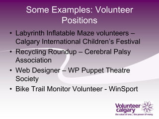 Some Examples: Volunteer
            Positions
• Labyrinth Inflatable Maze volunteers –
  Calgary International Children’s Festival
• Recycling Roundup – Cerebral Palsy
  Association
• Web Designer – WP Puppet Theatre
  Society
• Bike Trail Monitor Volunteer - WinSport
 