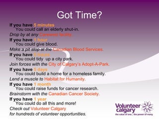 Got Time?
If you have 5 minutes
    You could call an elderly shut-in.
Drop by at any Carewest facility.
If you have 1 hour
    You could give blood.
Make a pit stop at the Canadian Blood Services.
If you have 5 hours
    You could tidy up a city park.
Join forces with the City of Calgary’s Adopt-A-Park.
If you have 5 days
    You could build a home for a homeless family.
Lend a muscle to Habitat for Humanity.
If you have 1 month
    You could raise funds for cancer research.
Brainstorm with the Canadian Cancer Society.
If you have 1 year
    You could do all this and more!
Check out Volunteer Calgary
for hundreds of volunteer opportunities.
 