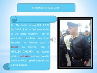 PERSONAL INTRODUCTION




Hi, My name is MANUEL CIEZA
SALDIVAR. I am a first year cadet
at the Police Academy. I am 19
years old. I am from Lima, I am
Peruvian. My favorite sport is
soccer,   my        favorite   food   is
GRILLED CHICKEN, my favorite
drink is red wine and my favorite
music is ROCK I speak Spanish and
a little English.
 