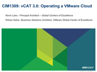 © 2009 VMware Inc. All rights reserved
CIM1309: vCAT 3.0: Operating a VMware Cloud
Kevin Lees - Principal Architect – Global Centers of Excellence
Rohan Kalra– Business Solutions Architect, VMware Global Center of Excellence
 