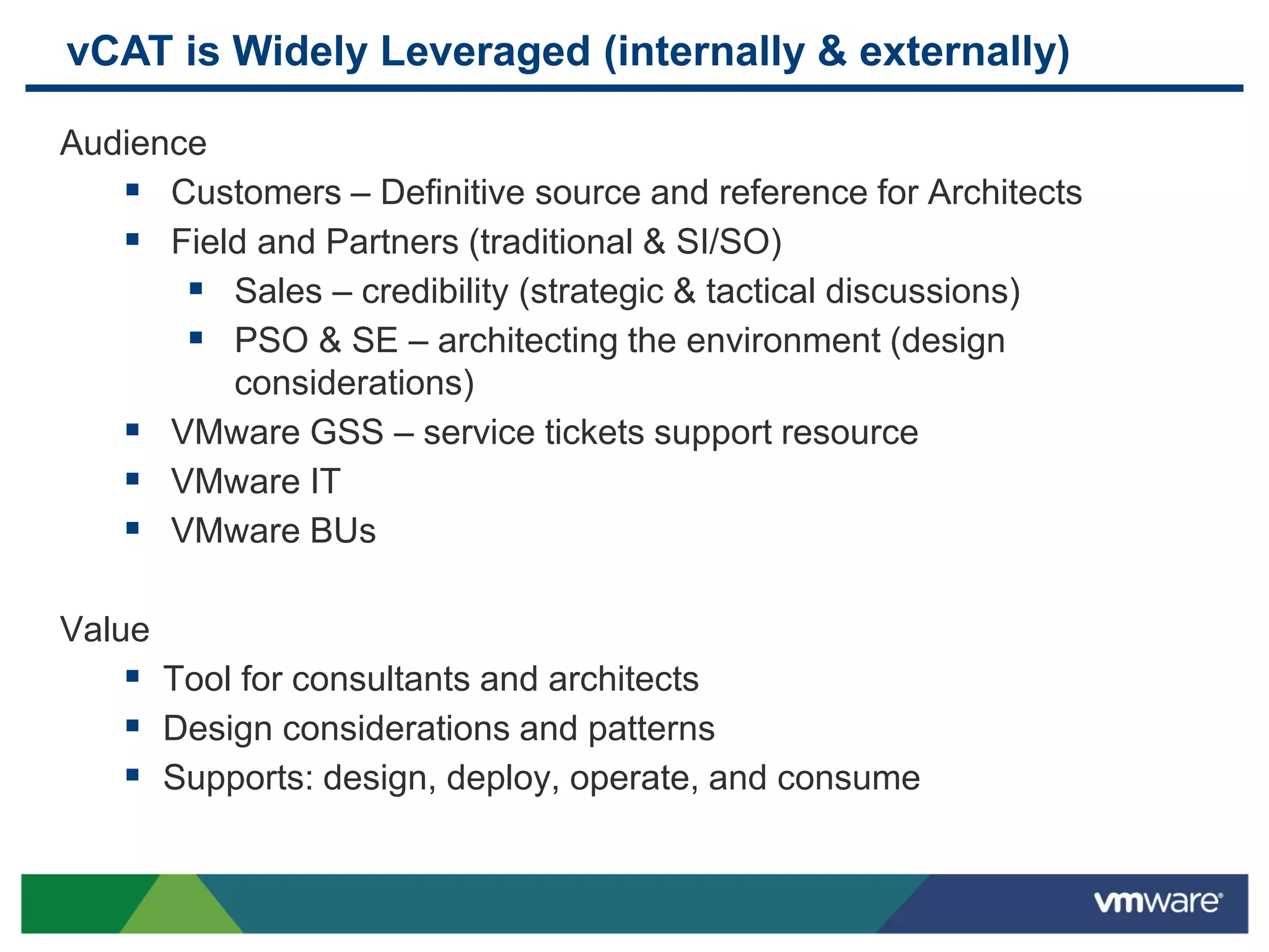 vCAT is Widely Leveraged (internally & externally)
Audience
 Customers – Definitive source and reference for Architects
 Field and Partners (traditional & SI/SO)
 Sales – credibility (strategic & tactical discussions)
 PSO & SE – architecting the environment (design
considerations)
 VMware GSS – service tickets support resource
 VMware IT
 VMware BUs
Value
 Tool for consultants and architects
 Design considerations and patterns
 Supports: design, deploy, operate, and consume
 