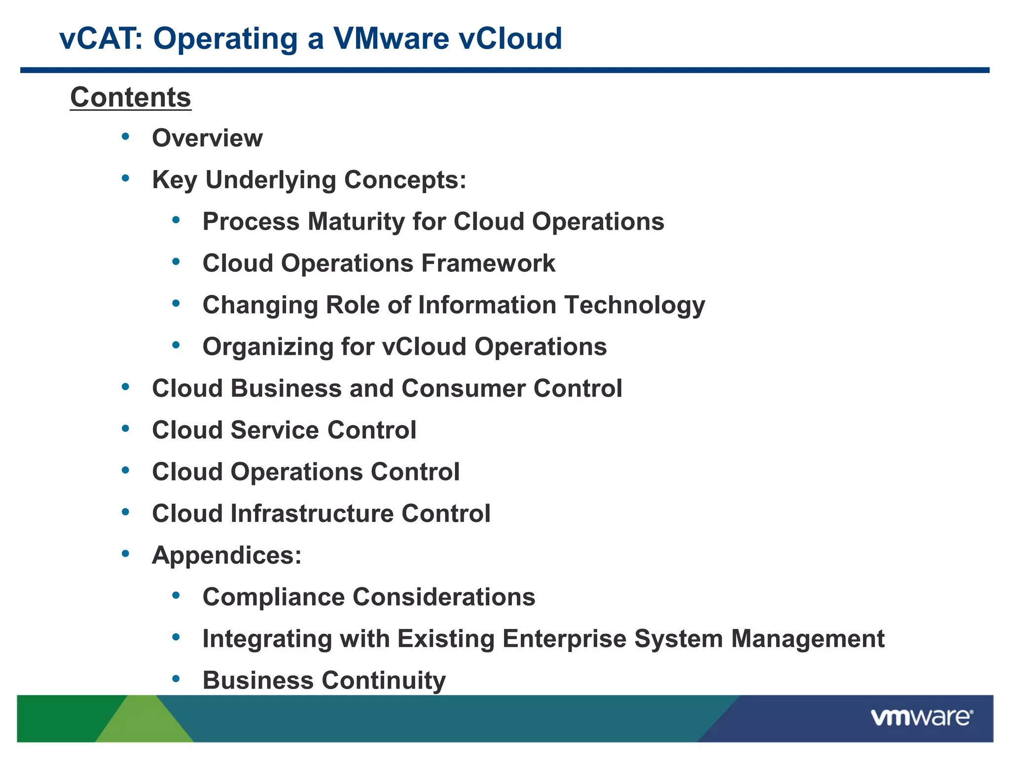 vCAT: Operating a VMware vCloud
Contents
• Overview
• Key Underlying Concepts:
• Process Maturity for Cloud Operations
• Cloud Operations Framework
• Changing Role of Information Technology
• Organizing for vCloud Operations
• Cloud Business and Consumer Control
• Cloud Service Control
• Cloud Operations Control
• Cloud Infrastructure Control
• Appendices:
• Compliance Considerations
• Integrating with Existing Enterprise System Management
• Business Continuity
 